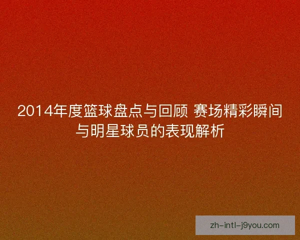 2014年度篮球盘点与回顾 赛场精彩瞬间与明星球员的表现解析