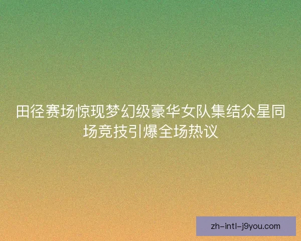 田径赛场惊现梦幻级豪华女队集结众星同场竞技引爆全场热议