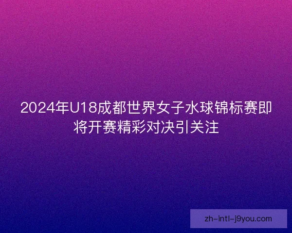 2024年U18成都世界女子水球锦标赛即将开赛精彩对决引关注