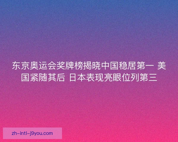 东京奥运会奖牌榜揭晓中国稳居第一 美国紧随其后 日本表现亮眼位列第三